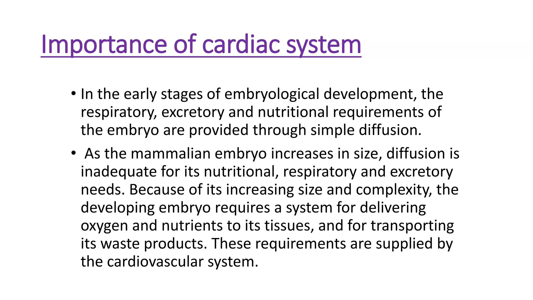 Importance of cardiac system
• In the early stages of embryological development, the
respiratory, excretory and nutritional requirements of
the embryo are provided through simple diffusion.
• As the mammalian embryo increases in size, diffusion is
inadequate for its nutritional, respiratory and excretory
needs. Because of its increasing size and complexity, the
developing embryo requires a system for delivering
oxygen and nutrients to its tissues, and for transporting
its waste products. These requirements are supplied by
the cardiovascular system.
 