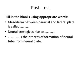 Post- test
Fill in the blanks using appropriate words:
• Mesoderm between paraxial and lateral plate
is called…………..
• Neural crest gives rise to………….
• …………..is the process of formation of neural
tube from neural plate.
 