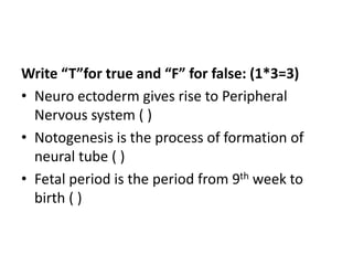 Write “T”for true and “F” for false: (1*3=3)
• Neuro ectoderm gives rise to Peripheral
Nervous system ( )
• Notogenesis is the process of formation of
neural tube ( )
• Fetal period is the period from 9th week to
birth ( )
 