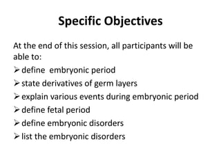 Specific Objectives
At the end of this session, all participants will be
able to:
define embryonic period
state derivatives of germ layers
explain various events during embryonic period
define fetal period
define embryonic disorders
list the embryonic disorders
 