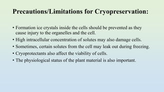 Precautions/Limitations for Cryopreservation:
• Formation ice crystals inside the cells should be prevented as they
cause injury to the organelles and the cell.
• High intracellular concentration of solutes may also damage cells.
• Sometimes, certain solutes from the cell may leak out during freezing.
• Cryoprotectants also affect the viability of cells.
• The physiological status of the plant material is also important.
 