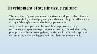 Development of sterile tissue culture:
• The selection of plant species and the tissues with particular reference
to the morphological and physiological characters largely influence the
ability of the explant to survive in cryopreservation.
• Any tissue from a plant can be used for cryopreservation e.g.
meristems, embryos, endosperms, ovules, seeds, cultured plant cells,
protoplasts, calluses. Among these, meristematic cells and suspension
cell cultures, in the late lag phase or log phase are most suitable.
 