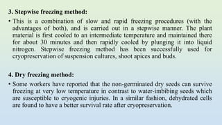 3. Stepwise freezing method:
• This is a combination of slow and rapid freezing procedures (with the
advantages of both), and is carried out in a stepwise manner. The plant
material is first cooled to an intermediate temperature and maintained there
for about 30 minutes and then rapidly cooled by plunging it into liquid
nitrogen. Stepwise freezing method has been successfully used for
cryopreservation of suspension cultures, shoot apices and buds.
4. Dry freezing method:
• Some workers have reported that the non-germinated dry seeds can survive
freezing at very low temperature in contrast to water-imbibing seeds which
are susceptible to cryogenic injuries. In a similar fashion, dehydrated cells
are found to have a better survival rate after cryopreservation.
 