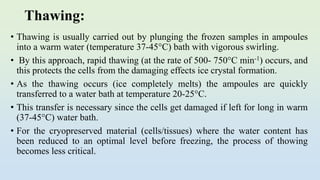 Thawing:
• Thawing is usually carried out by plunging the frozen samples in ampoules
into a warm water (temperature 37-45°C) bath with vigorous swirling.
• By this approach, rapid thawing (at the rate of 500- 750°C min-1) occurs, and
this protects the cells from the damaging effects ice crystal formation.
• As the thawing occurs (ice completely melts) the ampoules are quickly
transferred to a water bath at temperature 20-25°C.
• This transfer is necessary since the cells get damaged if left for long in warm
(37-45°C) water bath.
• For the cryopreserved material (cells/tissues) where the water content has
been reduced to an optimal level before freezing, the process of thowing
becomes less critical.
 