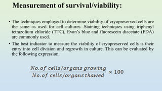Measurement of survival/viability:
• The techniques employed to determine viability of cryopreserved cells are
the same as used for cell cultures .Staining techniques using triphenyl
tetrazolium chloride (TTC), Evan’s blue and fluorescein diacetate (FDA)
are commonly used.
• The best indicator to measure the viability of cryopreserved cells is their
entry into cell division and regrowth in culture. This can be evaluated by
the following expression.
 