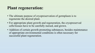 Plant regeneration:
• The ultimate purpose of cryopreservation of germplasm is to
regenerate the desired plant.
• For appropriate plant growth and regeneration, the cryopreserved
cells/tissues have to be carefully nursed, and grown.
• Addition of certain growth promoting substances, besides maintenance
of appropriate environmental conditions is often necessary for
successful plant regeneration.
 