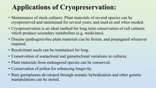 Applications of Cryopreservation:
• Maintenance of stock cultures: Plant materials of several species can be
cryopreserved and maintained for several years, and used as and when needed.
• Cryopreservation is an ideal method for long term conservation of cell cultures
which produce secondary metabolites (e.g. medicines).
• Disease (pathogen)-free plant materials can be frozen, and propagated whenever
required.
• Recalcitrant seeds can be maintained for long.
• Conservation of somaclonal and gametoclonal variations in cultures.
• Plant materials from endangered species can be conserved.
• Conservation of pollen for enhancing longevity.
• Rare germplasms developed through somatic hybridization and other genetic
manipulations can be stored.
 