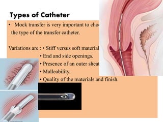 Types of Catheter
• Mock transfer is very important to choose
the type of the transfer catheter.
Variations are : • Stiff versus soft materials.
• End and side openings.
• Presence of an outer sheath.
• Malleability.
• Quality of the materials and finish.
 