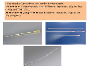 • The benefit of one catheter over another is controversial.
Wisanto et al. : The pregnancy rates difference : Frydman (32%), Wallace
(19%), and TDT (19%).
Al Shawaf et al. , Englert et al. : no difference : Frydman (31%) and the
Wallace (30%).
 