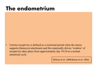 The endometrium
• Uterine receptivity is defined as a restricted period when the uterus
supports blastocyst attachment and this maternally driven ‘window’ of
receptivity takes place from approximately day 19-24 in a normal
menstrual cycle
(Wilcox et al. 1999;Navot et al. 1991)
 