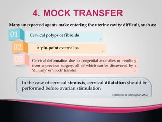 Many unexpected agents make entering the uterine cavity difficult, such as:
Cervical polyps or fibroids
A pin-point external os
Cervical deformation due to congenital anomalies or resulting
from a previous surgery, all of which can be discovered by a
‘dummy’ or ‘mock’ transfer
In the case of cervical stenosis, cervical dilatation should be
performed before ovarian stimulation
(Mansour & Aboulghar, 2002)
 