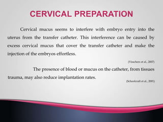 Cervical mucus seems to interfere with embryo entry into the
uterus from the transfer catheter. This interference can be caused by
excess cervical mucus that cover the transfer catheter and make the
injection of the embryos effortless.
(Visschers et al., 2007)
The presence of blood or mucus on the catheter, from tissues
trauma, may also reduce implantation rates.
(Schoolcraft et al., 2001)
 