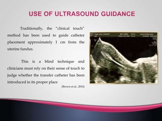 Traditionally, the “clinical touch”
method has been used to guide catheter
placement approximately 1 cm from the
uterine fundus.
This is a blind technique and
clinicians must rely on their sense of touch to
judge whether the transfer catheter has been
introduced in its proper place
(Brown et al., 2010)
 