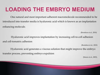 One natural and most important adherent macromolecule recommended to be
introduced into transfer media is hyaluronic acid which is known as an implantation
enhancing-molecule.
(Bontekoe et al., 2010)
Hyaluronic acid improves implantation by increasing cell-to-cell adhesion
and cell-tomatrix adhesion
(Bontekoe et al., 2010)
Hyaluronic acid generates a viscous solution that might improve the embryo
transfer process, preventing embryo expulsion
(Simon et al., 2003).
 