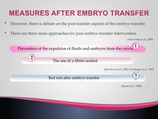 • However, there is debate on the post transfer aspects of the embryo transfer.
• There are three main approaches for post embryo transfer intervention.
(Abou-Setta et al., 2009)
(Bar-Hava et al., 1999, Feichtinger et al., 1992)
1
Prevention of the expulsion of fluids and embryos from the cervix
2
The use of a fibrin sealant
(Sharif et al., 1998)
3
Bed rest after embryo transfer
 