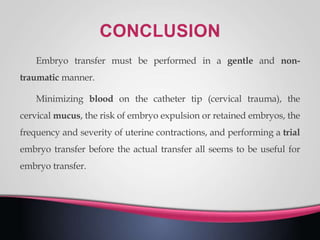 Embryo transfer must be performed in a gentle and non-
traumatic manner.
Minimizing blood on the catheter tip (cervical trauma), the
cervical mucus, the risk of embryo expulsion or retained embryos, the
frequency and severity of uterine contractions, and performing a trial
embryo transfer before the actual transfer all seems to be useful for
embryo transfer.
 