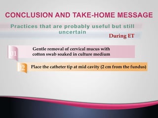 Place the catheter tip at mid cavity (2 cm from the fundus)
Gentle removal of cervical mucus with
cotton swab soaked in culture medium
 