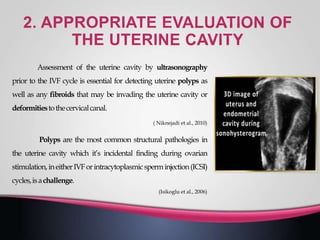 Assessment of the uterine cavity by ultrasonography
prior to the IVF cycle is essential for detecting uterine polyps as
well as any fibroids that may be invading the uterine cavity or
deformitiestothecervicalcanal.
( Niknejadi et al., 2010)
Polyps are the most common structural pathologies in
the uterine cavity which it’s incidental finding during ovarian
stimulation,ineitherIVForintracytoplasmicsperminjection(ICSI)
cycles,isachallenge.
(Isikoglu et al., 2006)
 