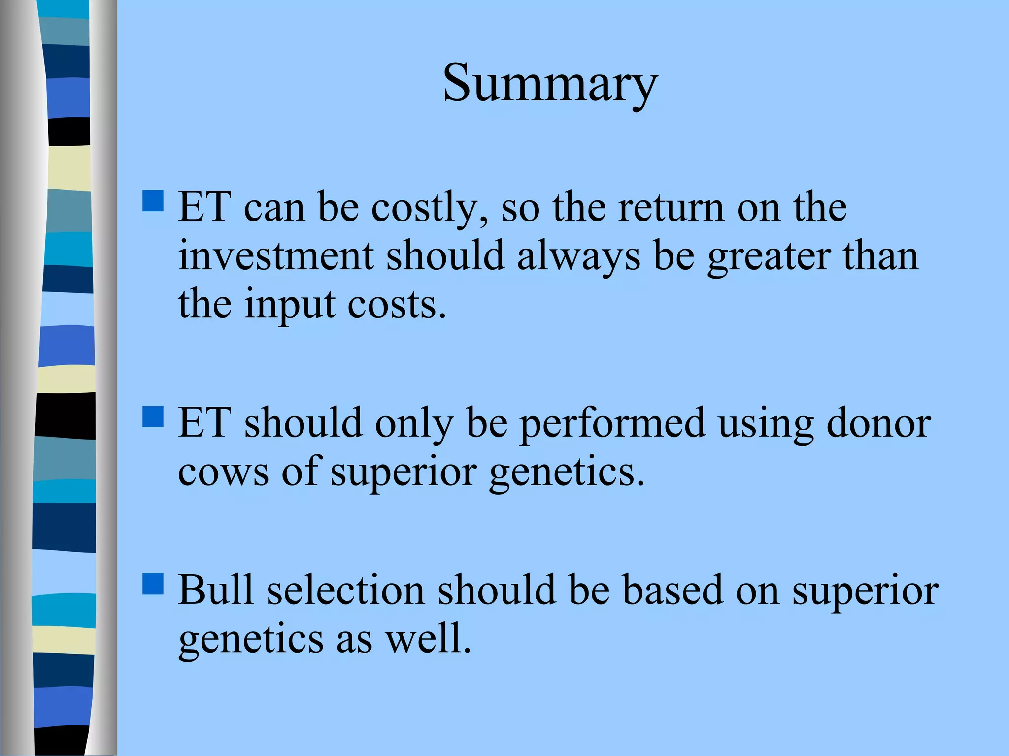 Summary 
 ET can be costly, so the return on the 
investment should always be greater than 
the input costs. 
 ET should only be performed using donor 
cows of superior genetics. 
 Bull selection should be based on superior 
genetics as well. 
 