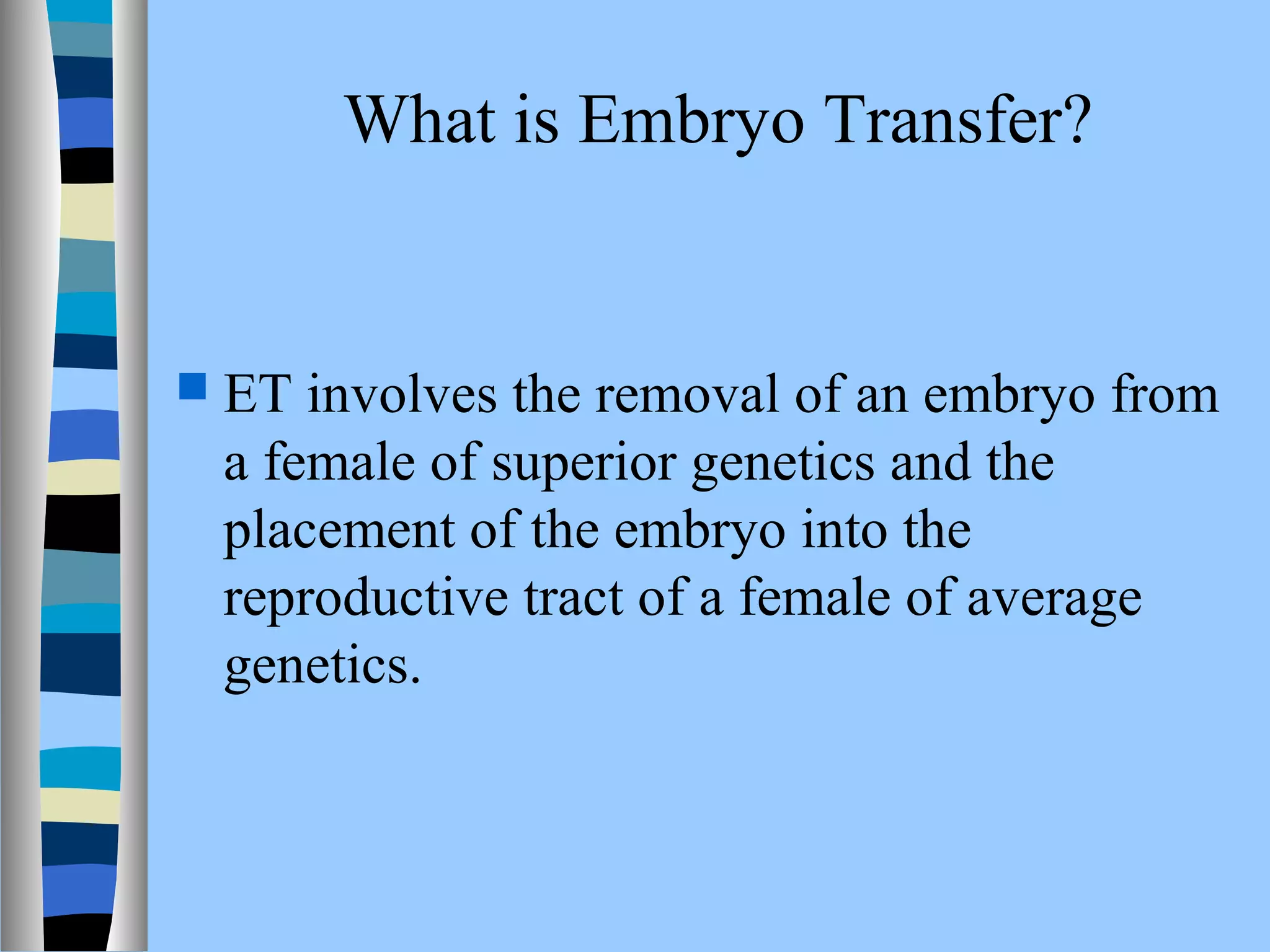 What is Embryo Transfer? 
 ET involves the removal of an embryo from 
a female of superior genetics and the 
placement of the embryo into the 
reproductive tract of a female of average 
genetics. 
 