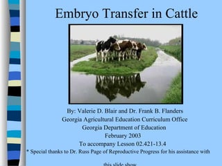 Embryo Transfer in Cattle 
By: Valerie D. Blair and Dr. Frank B. Flanders 
Georgia Agricultural Education Curriculum Office 
Georgia Department of Education 
February 2003 
To accompany Lesson 02.421-13.4 
* Special thanks to Dr. Russ Page of Reproductive Progress for his assistance with 
this slide show. 
 