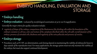 EMBRYO HANDLING, EVALUATION AND
STORAGE
•Embryo handling
• Embryoevaluation -evaluated by morphological examination at 50 to 100 X magnification.
Generally the major criteria for quality evaluation include;
• regularity of shape of the embryo, compactness of the blastomeres (the dividing cells within the boundaries of the
embryo), variation in cell size, color and texture of the cytoplasm (the fluid within the cell wall), overall diameter of the
embryo, presence of extruded cells, thickness and regularity of the zona pellucida and presence of vesicles.
•Embryo storage
• Procedures such as ET, IVF, sex determination, and cloning depend on maintaining the viability of embryos for hours to
days outside of the reproductive tract. For many applications, the storage system must not only maintain the viability of
the embryo, but must also support continued development.
 