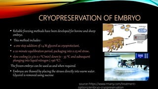 CRYOPRESERVATION OF EMBRYO
• Reliable freezing methods have been developed for bovine and sheep
embryo.
• This method includes:-
• a one-step addition of 1.4 M glycerol as cryoprotectant,
• a 20 minute equilibration period, packaging into 0.25 ml straw,
• slow cooling (0.3 to 0.1 ⁰C/min) down to - 35 ⁰C and subsequent
plunging into liquid nitrogen (-196 ⁰C) .
The frozen embryo can be used as and when required.
• Embryos are thawed by placing the straws directly into warm water.
Glycerol is removed using sucrose
source-https://www.rmany.com/treatment-
options/embryo-cryopreservation
 