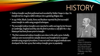 HISTORY
• Embryotransfer wasfirst performedandrecorded by Walter Heape in 1890. He
transferred two Angorarabbit embryos intoa gestating Belgian doe.
• In 1951Wilet ,Black,Casida, Stoneand Buckner reported the first successful
ovumtransferin cattle usingsurgical techniques.
• The successful embryotransfers were reported in cattle and pigsby JimRowson
at Cambridge, England and theyalso the firstto produce a calf afterthe 11 day
blastocyst had beenfrozen prior to transfer.
• The first commercial embryotransfers were done in the early1970s. Initially,
embryos were recoveredfrom valuable donorsand transferred to recipient
animalsusing surgical procedures. It wasnot until non-surgical methods were
developedin the late 1970s, that embryotransfer grewin popularity
source-
https://citeseerx.
ist.psu.edu/view
doc/download?
doi=10.1.1.616.60
78&rep=rep1&ty
pe=pdf
 