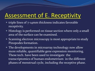 Assessment of E. Receptivity
 triple lines of 7-14mm thickness indicates favorable
receptivity.
 Histology is performed on tissue section where only a small
area of the surface can be examined.
 Scanning electron microscopy is most appropriate to study
Pinopodes formation.
 The developments in microarray technology now allow
more reliable, quantifiable gene expression monitoring.
These tech. have been used to investigate the
transcriptomics of human endometrium in the different
phases of menstrual cycle, including the receptive phase.
 