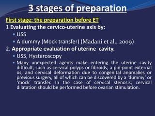 3 stages of preparation
First stage: the preparation before ET
1. Evaluating the cervico-uterine axis by:
 USS
 A dummy (Mock transfer) (Madani et al., 2009)
2. Appropriate evaluation of uterine cavity.
 USS, Hysteroscopy
 Many unexpected agents make entering the uterine cavity
difficult, such as cervical polyps or fibroids, a pin-point external
os, and cervical deformation due to congenital anomalies or
previous surgery, all of which can be discovered by a ‘dummy’ or
‘mock’ transfer. In the case of cervical stenosis, cervical
dilatation should be performed before ovarian stimulation.
 