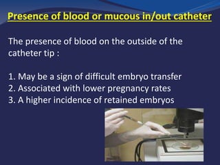 Presence of blood or mucous in/out catheter
The presence of blood on the outside of the
catheter tip :
1. May be a sign of difficult embryo transfer
2. Associated with lower pregnancy rates
3. A higher incidence of retained embryos
 