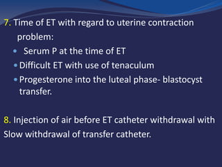 7. Time of ET with regard to uterine contraction
problem:
 Serum P at the time of ET
 Difficult ET with use of tenaculum
 Progesterone into the luteal phase- blastocyst
transfer.
8. Injection of air before ET catheter withdrawal with
Slow withdrawal of transfer catheter.
 