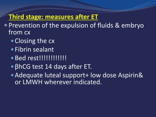 Third stage: measures after ET
Prevention of the expulsion of fluids & embryo
from cx
Closing the cx
Fibrin sealant
Bed rest!!!!!!!!!!!!
βhCG test 14 days after ET.
Adequate luteal support+ low dose Aspirin&
or LMWH wherever indicated.
 