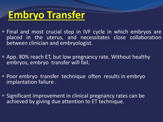 Embryo Transfer
 Final and most crucial step in IVF cycle in which embryos are
placed in the uterus, and necessitates close collaboration
between clinician and embryologist.
 App. 80% reach ET, but low pregnancy rate. Without healthy
embryos, embryo transfer will fail.
 Poor embryo transfer technique often results in embryo
implantation failure .
 Significant improvement in clinical pregnancy rates can be
achieved by giving due attention to ET technique.
 