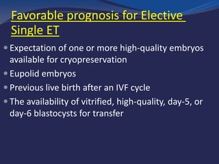 Favorable prognosis for Elective
Single ET
 Expectation of one or more high-quality embryos
available for cryopreservation
 Eupolid embryos
 Previous live birth after an IVF cycle
 The availability of vitrified, high-quality, day-5, or
day-6 blastocysts for transfer
 