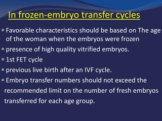 embryo transfer cycles-In frozen
 Favorable characteristics should be based on The age
of the woman when the embryos were frozen
 presence of high quality vitrified embryos.
 1st FET cycle
 previous live birth after an IVF cycle.
 Embryo transfer numbers should not exceed the
recommended limit on the number of fresh embryos
transferred for each age group.
 