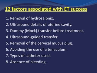 factors associated with ET success12
1. Removal of hydrosalpnix.
2. Ultrasound details of uterine cavity.
3. Dummy (Mock) transfer before treatment.
4. Ultrasound-guided transfer.
5. Removal of the cervical mucus plug.
6. Avoiding the use of a tenaculum.
7. Types of catheter used.
8. Absence of bleeding.
 