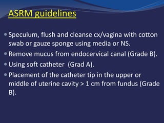  Speculum, flush and cleanse cx/vagina with cotton
swab or gauze sponge using media or NS.
 Remove mucus from endocervical canal (Grade B).
 Using soft catheter (Grad A).
 Placement of the catheter tip in the upper or
middle of uterine cavity > 1 cm from fundus (Grade
B).
ASRM guidelines
 