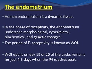 The endometrium
 Human endometrium is a dynamic tissue.
 In the phase of receptivity, the endometrium
undergoes morphological, cytoskeletal,
biochemical, and genetic changes.
 The period of E. receptivity is known as WOI.
 WOI opens on day 19 or 20 of the cycle, remains
for just 4-5 days when the P4 reaches peak.
 