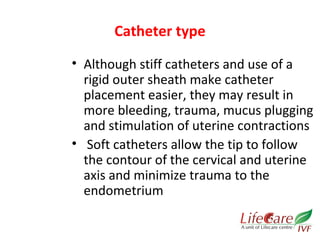 Catheter type 
• Although stiff catheters and use of a 
rigid outer sheath make catheter 
placement easier, they may result in 
more bleeding, trauma, mucus plugging 
and stimulation of uterine contractions 
• Soft catheters allow the tip to follow 
the contour of the cervical and uterine 
axis and minimize trauma to the 
endometrium 
 