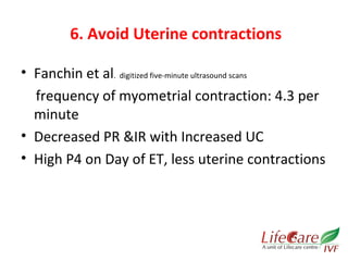 6. Avoid Uterine contractions 
• Fanchin et al. digitized five-minute ultrasound scans 
frequency of myometrial contraction: 4.3 per 
minute 
• Decreased PR &IR with Increased UC 
• High P4 on Day of ET, less uterine contractions 
 