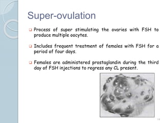 Super-ovulation
 Process of super stimulating the ovaries with FSH to
produce multiple oocytes.
 Includes frequent treatment of females with FSH for a
period of four days.
 Females are administered prostaglandin during the third
day of FSH injections to regress any CL present.
14
 