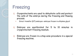 Freezing
1) Cryoprotectants are used to dehydrate cells and protect
the cells of the embryo during the freezing and thawing
process.
 Direct transfer (DT) embryos- embryos frozen in ethylene glycol
2) Embryos are equilibrated for 5 to 10 minutes in
cryoprotectant freezing medium.
3) Embryos are frozen in a step-wise procedure in a special
freezing machine.
21
 