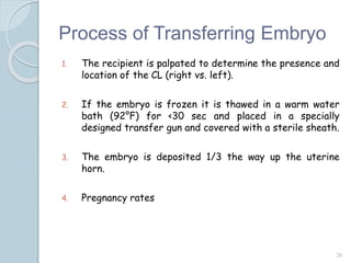 Process of Transferring Embryo
1. The recipient is palpated to determine the presence and
location of the CL (right vs. left).
2. If the embryo is frozen it is thawed in a warm water
bath (92°F) for <30 sec and placed in a specially
designed transfer gun and covered with a sterile sheath.
3. The embryo is deposited 1/3 the way up the uterine
horn.
4. Pregnancy rates
26
 