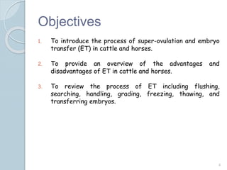 Objectives
1. To introduce the process of super-ovulation and embryo
transfer (ET) in cattle and horses.
2. To provide an overview of the advantages and
disadvantages of ET in cattle and horses.
3. To review the process of ET including flushing,
searching, handling, grading, freezing, thawing, and
transferring embryos.
4
 