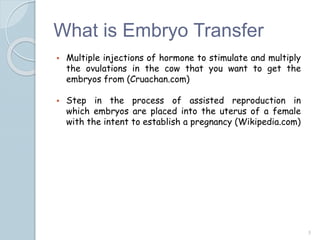 What is Embryo Transfer
 Multiple injections of hormone to stimulate and multiply
the ovulations in the cow that you want to get the
embryos from (Cruachan.com)
 Step in the process of assisted reproduction in
which embryos are placed into the uterus of a female
with the intent to establish a pregnancy (Wikipedia.com)
5
 