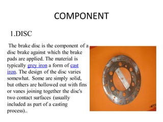 COMPONENT
1.DISC
The brake disc is the component of a
disc brake against which the brake
pads are applied. The material is
typically grey iron a form of cast
iron. The design of the disc varies
somewhat. Some are simply solid,
but others are hollowed out with fins
or vanes joining together the disc's
two contact surfaces (usually
included as part of a casting
process)..
 