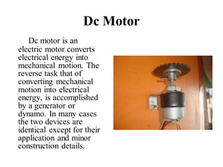 Dc Motor
Dc motor is an
electric motor converts
electrical energy into
mechanical motion. The
reverse task that of
converting mechanical
motion into electrical
energy, is accomplished
by a generator or
dynamo. In many cases
the two devices are
identical except for their
application and minor
construction details.
 