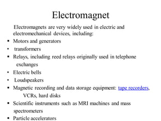 Electromagnet
Electromagnets are very widely used in electric and
electromechanical devices, including:
 Motors and generators
• transformers
 Relays, including reed relays originally used in telephone
exchanges
• Electric bells
• Loudspeakers
 Magnetic recording and data storage equipment: tape recorders,
VCRs, hard disks
 Scientific instruments such as MRI machines and mass
spectrometers
 Particle accelerators
 