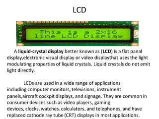 LCD
A liquid-crystal display better known as (LCD) is a flat panal
display,electronic visual display or video displaythat uses the light
modulating properties of liquid crystals. Liquid crystals do not emit
light directly.
LCDs are used in a wide range of applications
including computer monitors, televisions, instrument
panels,aircraft cockpit displays, and signage. They are common in
consumer devices such as video players, gaming
devices, clocks, watches. calculators, and telephones, and have
replaced cathode ray tube (CRT) displays in most applications.
 